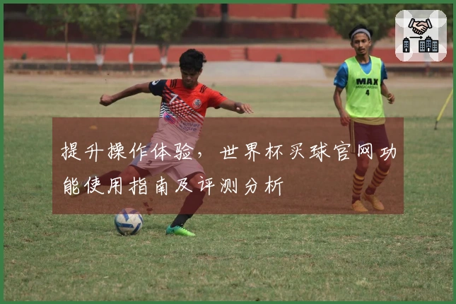 提升操作体验，世界杯买球官网功能使用指南及评测分析